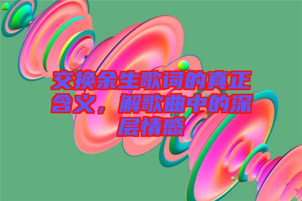 交換余生歌詞的真正含義，解歌曲中的深層情感