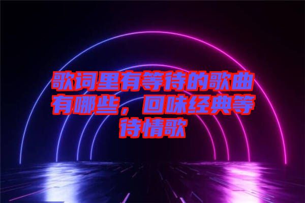 歌詞里有等待的歌曲有哪些，回味經(jīng)典等待情歌