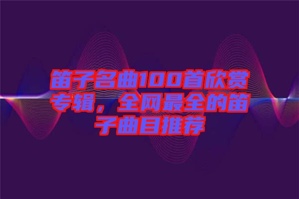 笛子名曲100首欣賞專(zhuān)輯，全網(wǎng)最全的笛子曲目推薦