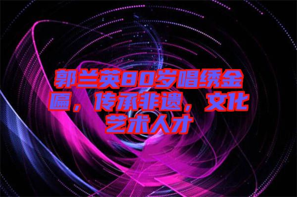 郭蘭英80歲唱繡金匾，傳承非遺，文化藝術(shù)人才