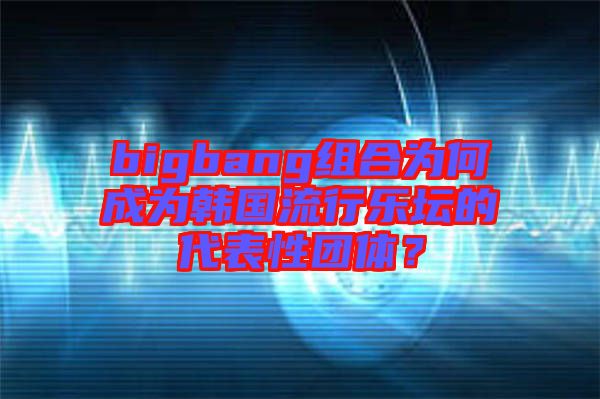 bigbang組合為何成為韓國(guó)流行樂壇的代表性團(tuán)體？