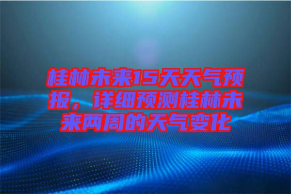 桂林未來15天天氣預(yù)報(bào)，詳細(xì)預(yù)測桂林未來兩周的天氣變化