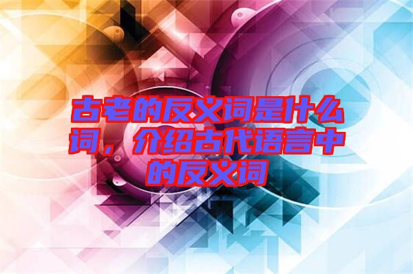 古老的反義詞是什么詞，介紹古代語言中的反義詞