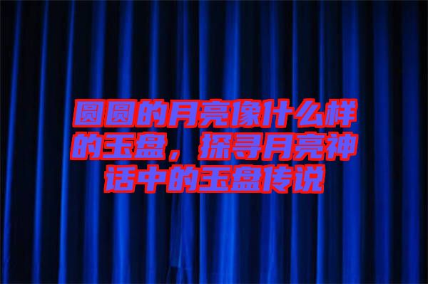 圓圓的月亮像什么樣的玉盤，探尋月亮神話中的玉盤傳說