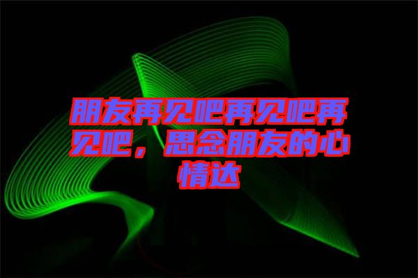 朋友再見吧再見吧再見吧，思念朋友的心情達