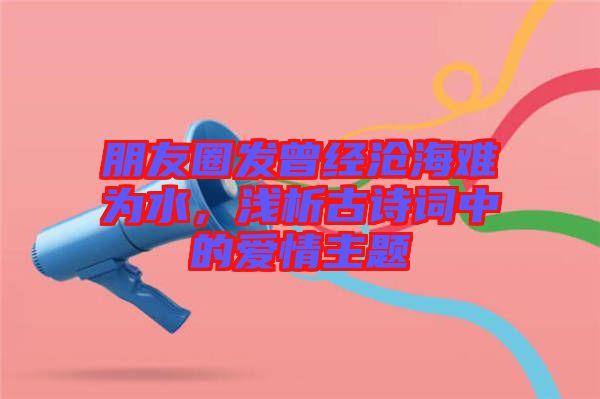 朋友圈發(fā)曾經(jīng)滄海難為水，淺析古詩詞中的愛情主題