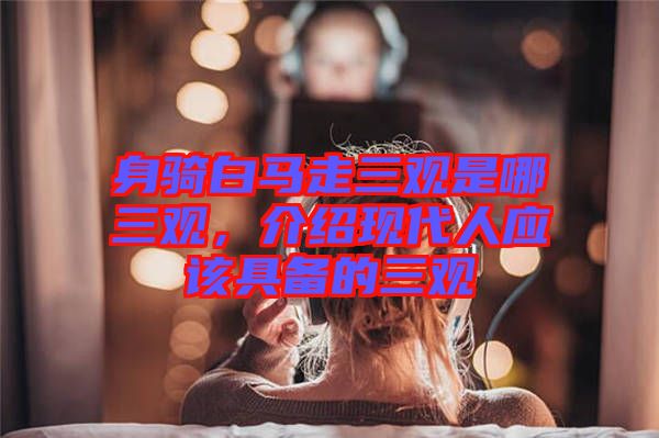 身騎白馬走三觀是哪三觀，介紹現(xiàn)代人應(yīng)該具備的三觀