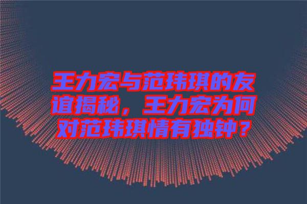 王力宏與范瑋琪的友誼揭秘，王力宏為何對(duì)范瑋琪情有獨(dú)鐘？