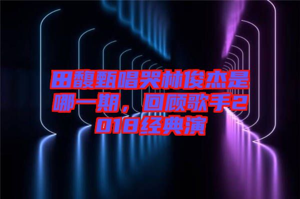 田馥甄唱哭林俊杰是哪一期，回顧歌手2018經(jīng)典演