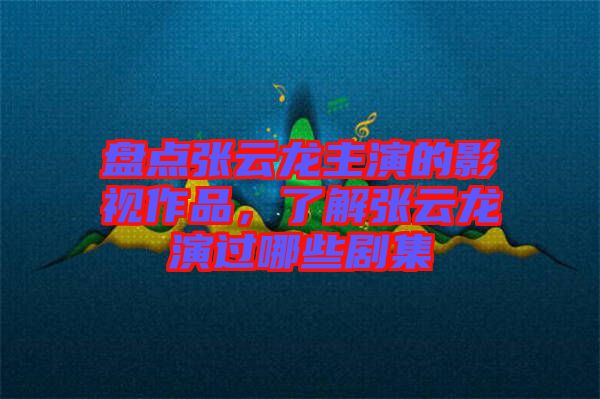 盤點張云龍主演的影視作品，了解張云龍演過哪些劇集