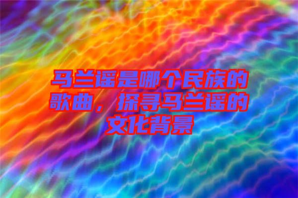 馬蘭謠是哪個(gè)民族的歌曲，探尋馬蘭謠的文化背景