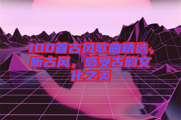 100首古風(fēng)歌曲精選，聽古風(fēng)，感受古韻文化之美