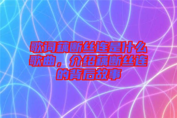 歌詞藕斷絲連是什么歌曲，介紹藕斷絲連的背后故事