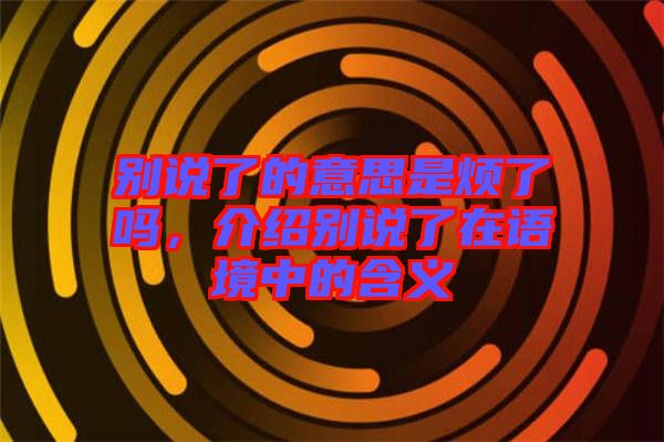 別說了的意思是煩了嗎，介紹別說了在語境中的含義