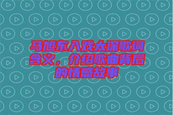 馬旭東入戲太深歌詞含義，介紹歌曲背后的情感故事