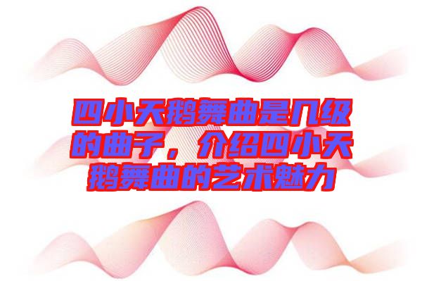 四小天鵝舞曲是幾級(jí)的曲子，介紹四小天鵝舞曲的藝術(shù)魅力