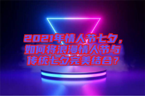 2021年情人節(jié)七夕，如何將浪漫情人節(jié)與傳統(tǒng)七夕完美結(jié)合？