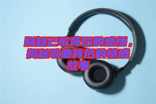 別知己歌背后的感悟，揭秘歌曲背后的情感故事