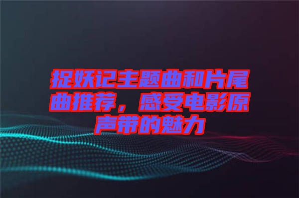 捉妖記主題曲和片尾曲推薦，感受電影原聲帶的魅力