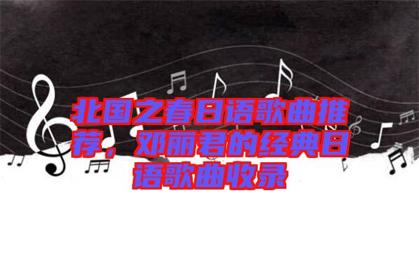 北國之春日語歌曲推薦，鄧麗君的經(jīng)典日語歌曲收錄