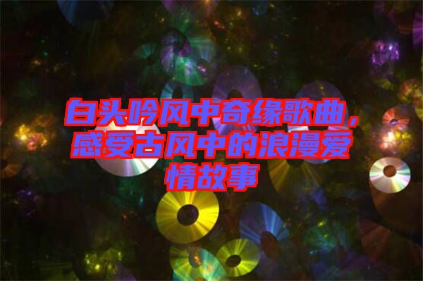 白頭吟風(fēng)中奇緣歌曲，感受古風(fēng)中的浪漫愛情故事