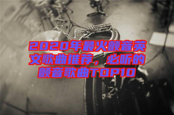 2020年最火顫音英文歌曲推薦，必聽的顫音歌曲TOP10