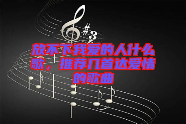 放不下我愛的人什么歌，推薦幾首達(dá)愛情的歌曲