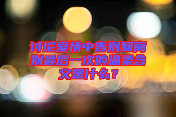 討論愛情中告別和離別最后一次的溫柔含義是什么？