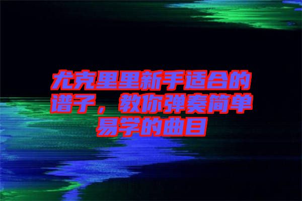 尤克里里新手適合的譜子，教你彈奏簡單易學(xué)的曲目