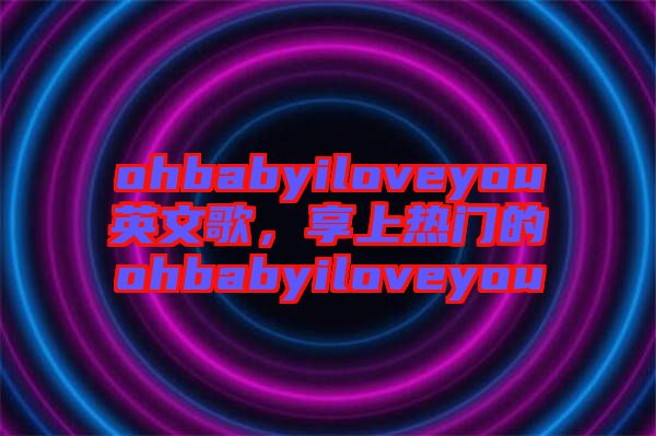 ohbabyiloveyou英文歌，享上熱門的ohbabyiloveyou