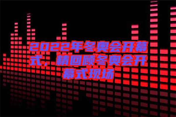 2022年冬奧會(huì)開幕式，精回顧冬奧會(huì)開幕式現(xiàn)場(chǎng)