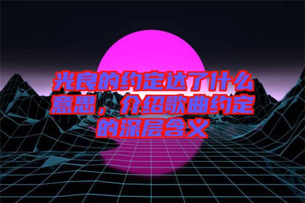 光良的約定達(dá)了什么意思，介紹歌曲約定的深層含義