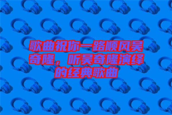 歌曲祝你一路順風吳奇隆，聽吳奇隆演繹的經(jīng)典歌曲