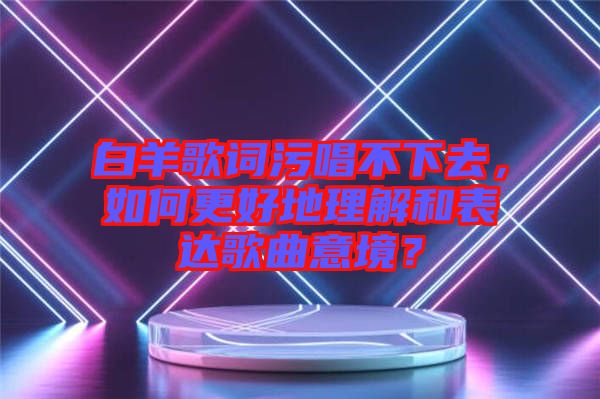 白羊歌詞污唱不下去，如何更好地理解和表達歌曲意境？