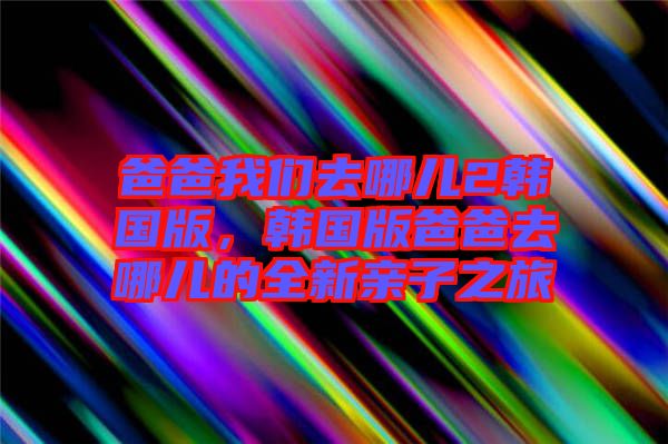 爸爸我們?nèi)ツ膬?韓國版，韓國版爸爸去哪兒的全新親子之旅