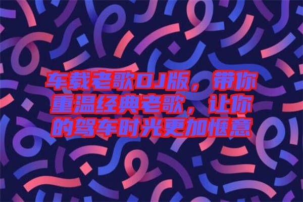 車載老歌DJ版，帶你重溫經(jīng)典老歌，讓你的駕車時(shí)光更加愜意