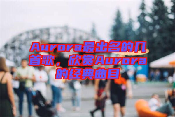 Aurora最出名的幾首歌，欣賞Aurora的經(jīng)典曲目