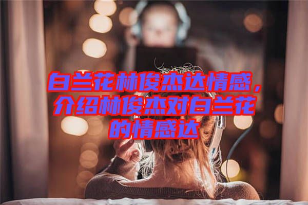 白蘭花林俊杰達情感，介紹林俊杰對白蘭花的情感達