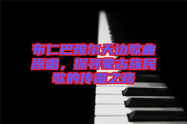 布仁巴雅爾天邊歌曲原唱，探尋蒙古族民歌的傳唱之路