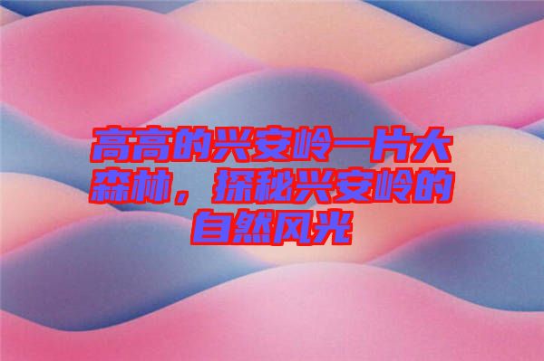 高高的興安嶺一片大森林，探秘興安嶺的自然風(fēng)光