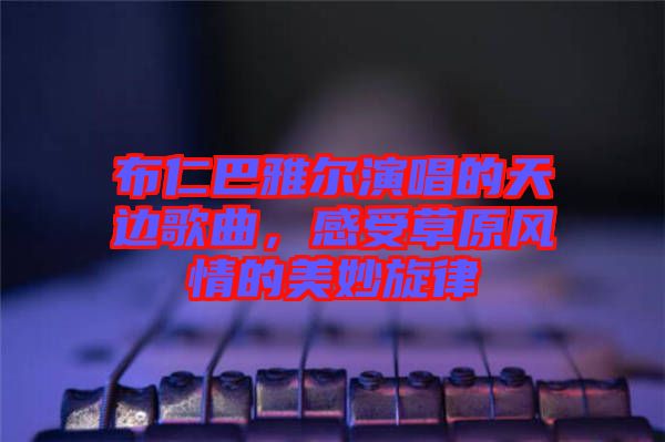 布仁巴雅爾演唱的天邊歌曲，感受草原風情的美妙旋律