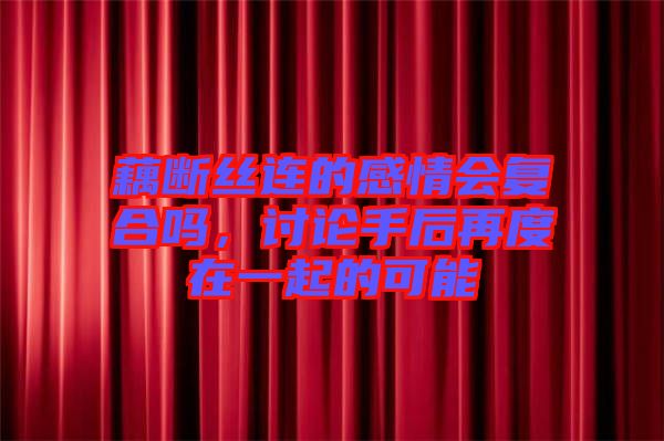 藕斷絲連的感情會復合嗎，討論手后再度在一起的可能