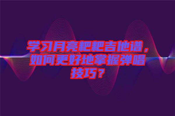 學(xué)習(xí)月亮粑粑吉他譜，如何更好地掌握彈唱技巧？