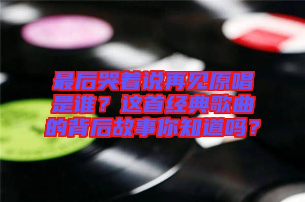 最后哭著說再見原唱是誰？這首經(jīng)典歌曲的背后故事你知道嗎？