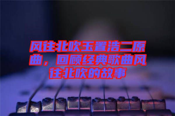 風(fēng)往北吹玉置浩二原曲，回顧經(jīng)典歌曲風(fēng)往北吹的故事