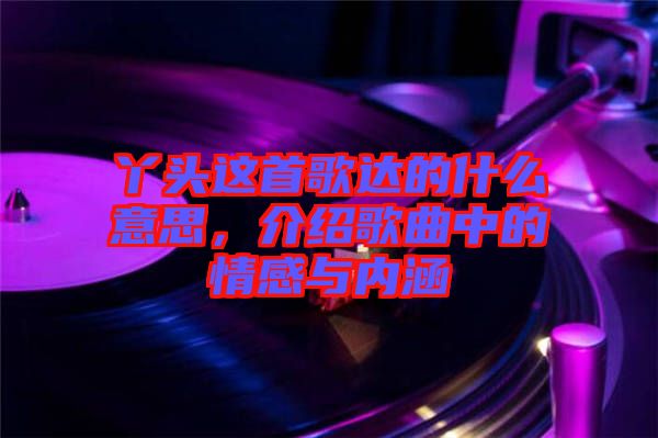 丫頭這首歌達(dá)的什么意思，介紹歌曲中的情感與內(nèi)涵