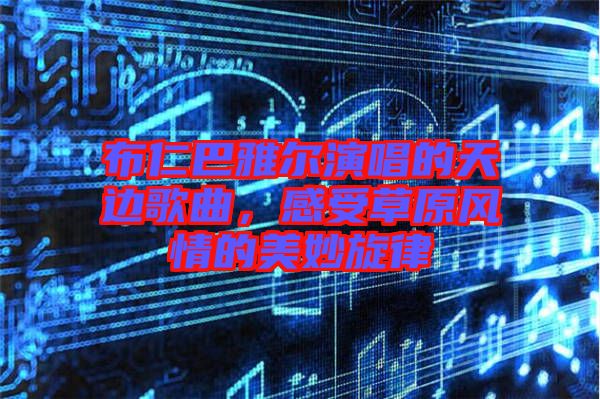 布仁巴雅爾演唱的天邊歌曲，感受草原風(fēng)情的美妙旋律