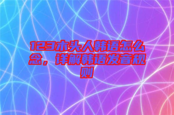 123木頭人韓語(yǔ)怎么念，詳解韓語(yǔ)發(fā)音規(guī)則