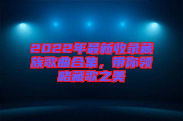 2022年最新收錄藏族歌曲合集，帶你領(lǐng)略藏歌之美