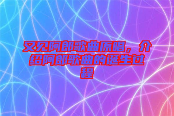 又見阿郎歌曲原唱，介紹阿郎歌曲的誕生過程